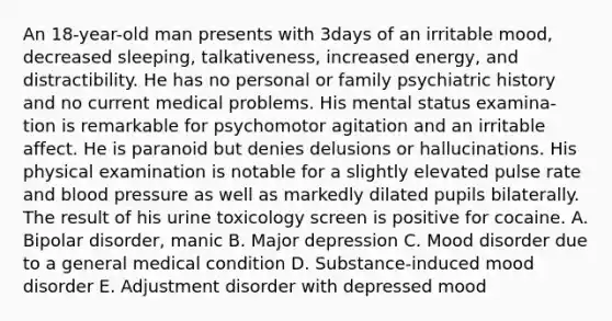 An 18-year-old man presents with 3days of an irritable mood, decreased sleeping, talkativeness, increased energy, and distractibility. He has no personal or family psychiatric history and no current medical problems. His mental status examina- tion is remarkable for psychomotor agitation and an irritable affect. He is paranoid but denies delusions or hallucinations. His physical examination is notable for a slightly elevated pulse rate and blood pressure as well as markedly dilated pupils bilaterally. The result of his urine toxicology screen is positive for cocaine. A. Bipolar disorder, manic B. Major depression C. Mood disorder due to a general medical condition D. Substance-induced mood disorder E. Adjustment disorder with depressed mood