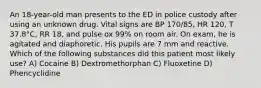 An 18-year-old man presents to the ED in police custody after using an unknown drug. Vital signs are BP 170/85, HR 120, T 37.8°C, RR 18, and pulse ox 99% on room air. On exam, he is agitated and diaphoretic. His pupils are 7 mm and reactive. Which of the following substances did this patient most likely use? A) Cocaine B) Dextromethorphan C) Fluoxetine D) Phencyclidine