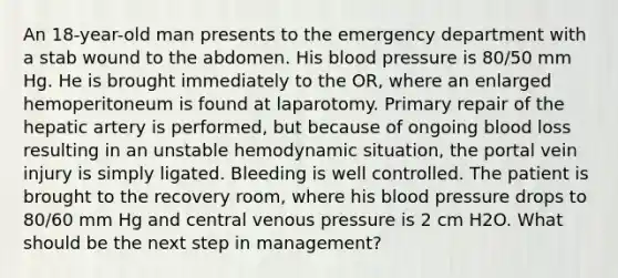 An 18-year-old man presents to the emergency department with a stab wound to the abdomen. His blood pressure is 80/50 mm Hg. He is brought immediately to the OR, where an enlarged hemoperitoneum is found at laparotomy. Primary repair of the hepatic artery is performed, but because of ongoing blood loss resulting in an unstable hemodynamic situation, the portal vein injury is simply ligated. Bleeding is well controlled. The patient is brought to the recovery room, where his blood pressure drops to 80/60 mm Hg and central venous pressure is 2 cm H2O. What should be the next step in management?