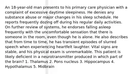 An 18-year-old man presents to his primary care physician with a complaint of excessive daytime sleepiness. He denies any substance abuse or major changes in his sleep schedule. He reports frequently dozing off during his regular daily activities. On further review of systems, he endorses falling asleep frequently with the uncomfortable sensation that there is someone in the room, even though he is alone. He also describes that from time to time, he has transient episodes of slurred speech when experiencing heartfelt laughter. Vital signs are stable, and his physical exam is unremarkable. This patient is likely deficient in a neurotransmitter produced in which part of the brain? 1. Thalamus 2. Pons nucleus 3. Hippocampus 4. Hypothalamus 5. Midbrain