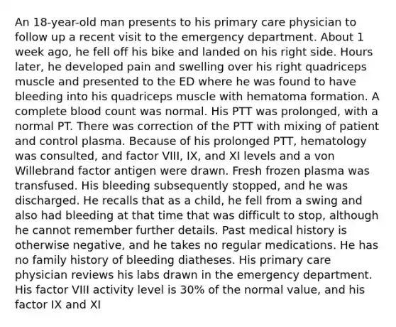 An 18-year-old man presents to his primary care physician to follow up a recent visit to the emergency department. About 1 week ago, he fell off his bike and landed on his right side. Hours later, he developed pain and swelling over his right quadriceps muscle and presented to the ED where he was found to have bleeding into his quadriceps muscle with hematoma formation. A complete blood count was normal. His PTT was prolonged, with a normal PT. There was correction of the PTT with mixing of patient and control plasma. Because of his prolonged PTT, hematology was consulted, and factor VIII, IX, and XI levels and a von Willebrand factor antigen were drawn. Fresh frozen plasma was transfused. His bleeding subsequently stopped, and he was discharged. He recalls that as a child, he fell from a swing and also had bleeding at that time that was difficult to stop, although he cannot remember further details. Past medical history is otherwise negative, and he takes no regular medications. He has no family history of bleeding diatheses. His primary care physician reviews his labs drawn in the emergency department. His factor VIII activity level is 30% of the normal value, and his factor IX and XI