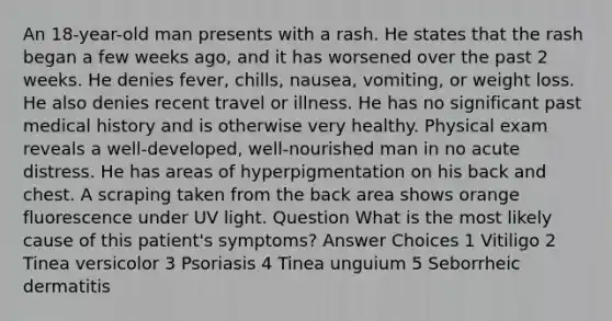 An 18-year-old man presents with a rash. He states that the rash began a few weeks ago, and it has worsened over the past 2 weeks. He denies fever, chills, nausea, vomiting, or weight loss. He also denies recent travel or illness. He has no significant past medical history and is otherwise very healthy. Physical exam reveals a well-developed, well-nourished man in no acute distress. He has areas of hyperpigmentation on his back and chest. A scraping taken from the back area shows orange fluorescence under UV light. Question What is the most likely cause of this patient's symptoms? Answer Choices 1 Vitiligo 2 Tinea versicolor 3 Psoriasis 4 Tinea unguium 5 Seborrheic dermatitis