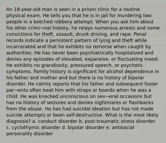 An 18-year-old man is seen in a prison clinic for a routine physical exam. He tells you that he is in jail for murdering two people in a botched robbery attempt. When you ask him about his other crimi¬nal history, he relays numerous arrests and some convictions for theft, assault, drunk driving, and rape. Penal records indicate a persistent pattern of lying and theft while incarcerated and that he exhibits no remorse when caught by authorities. He has never been psychiatrically hospitalized and denies any episodes of elevated, expansive, or fluctuating mood. He exhibits no grandiosity, pressured speech, or psychotic symptoms. Family history is significant for alcohol dependence in his father and mother and but there is no history of bipolar disorder. He calmly reports that his father and subsequent foster par¬ents often beat him with straps or boards when he was a child. He was knocked unconscious on sev¬eral occasions but has no history of seizures and denies nightmares or flashbacks from the abuse. He has had suicidal ideation but has not made suicide attempts or been self-destructive. What is the most likely diagnosis? a. conduct disorder b. post-traumatic stress disorder c. cyclothymic disorder d. bipolar disorder e. antisocial personality disorder