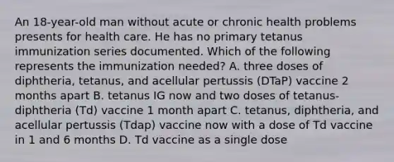 An 18-year-old man without acute or chronic health problems presents for health care. He has no primary tetanus immunization series documented. Which of the following represents the immunization needed? A. three doses of diphtheria, tetanus, and acellular pertussis (DTaP) vaccine 2 months apart B. tetanus IG now and two doses of tetanus-diphtheria (Td) vaccine 1 month apart C. tetanus, diphtheria, and acellular pertussis (Tdap) vaccine now with a dose of Td vaccine in 1 and 6 months D. Td vaccine as a single dose