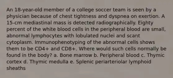 An 18-year-old member of a college soccer team is seen by a physician because of chest tightness and dyspnea on exertion. A 15-cm mediastinal mass is detected radiographically. Eighty percent of the white blood cells in the peripheral blood are small, abnormal lymphocytes with lobulated nuclei and scant cytoplasm. Immunophenotyping of the abnormal cells shows them to be CD4+ and CD8+. Where would such cells normally be found in the body? a. Bone marrow b. Peripheral blood c. Thymic cortex d. Thymic medulla e. Splenic periarteriolar lymphoid sheaths