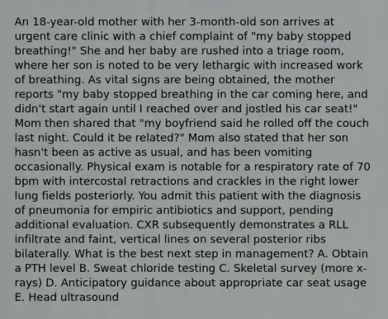 An 18-year-old mother with her 3-month-old son arrives at urgent care clinic with a chief complaint of "my baby stopped breathing!" She and her baby are rushed into a triage room, where her son is noted to be very lethargic with increased work of breathing. As vital signs are being obtained, the mother reports "my baby stopped breathing in the car coming here, and didn't start again until I reached over and jostled his car seat!" Mom then shared that "my boyfriend said he rolled off the couch last night. Could it be related?" Mom also stated that her son hasn't been as active as usual, and has been vomiting occasionally. Physical exam is notable for a respiratory rate of 70 bpm with intercostal retractions and crackles in the right lower lung fields posteriorly. You admit this patient with the diagnosis of pneumonia for empiric antibiotics and support, pending additional evaluation. CXR subsequently demonstrates a RLL infiltrate and faint, vertical lines on several posterior ribs bilaterally. What is the best next step in management? A. Obtain a PTH level B. Sweat chloride testing C. Skeletal survey (more x-rays) D. Anticipatory guidance about appropriate car seat usage E. Head ultrasound