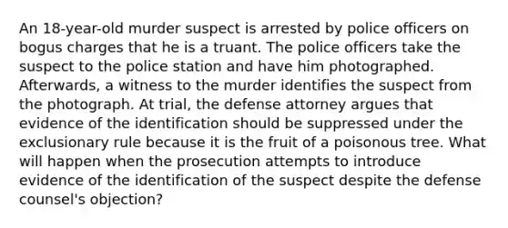 An 18-year-old murder suspect is arrested by police officers on bogus charges that he is a truant. The police officers take the suspect to the police station and have him photographed. Afterwards, a witness to the murder identifies the suspect from the photograph. At trial, the defense attorney argues that evidence of the identification should be suppressed under the exclusionary rule because it is the fruit of a poisonous tree. What will happen when the prosecution attempts to introduce evidence of the identification of the suspect despite the defense counsel's objection?