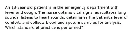 An 18-year-old patient is in the emergency department with fever and cough. The nurse obtains vital signs, auscultates lung sounds, listens to heart sounds, determines the patient's level of comfort, and collects blood and sputum samples for analysis. Which standard of practice is performed?