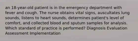 an 18-year-old patient is in the emergency department with fever and cough. The nurse obtains vital signs, auscultates lung sounds, listens to heart sounds, determines patient's level of comfort, and collected blood and sputum samples for analysis. Which standard of practice is performed? Diagnosis Evaluation Assessment Implementation