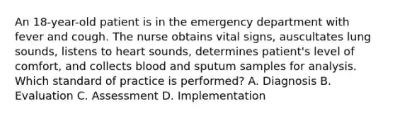 An 18-year-old patient is in the emergency department with fever and cough. The nurse obtains vital signs, auscultates lung sounds, listens to heart sounds, determines patient's level of comfort, and collects blood and sputum samples for analysis. Which standard of practice is performed? A. Diagnosis B. Evaluation C. Assessment D. Implementation