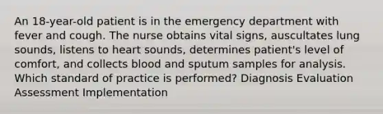 An 18-year-old patient is in the emergency department with fever and cough. The nurse obtains vital signs, auscultates lung sounds, listens to heart sounds, determines patient's level of comfort, and collects blood and sputum samples for analysis. Which standard of practice is performed? Diagnosis Evaluation Assessment Implementation