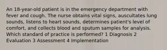 An 18-year-old patient is in the emergency department with fever and cough. The nurse obtains vital signs, auscultates lung sounds, listens to heart sounds, determines patient's level of comfort, and collects blood and sputum samples for analysis. Which standard of practice is performed? 1 Diagnosis 2 Evaluation 3 Assessment 4 Implementation