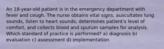 An 18-year-old patient is in the emergency department with fever and cough. The nurse obtains vital signs, auscultates lung sounds, listen to heart sounds, determines patient's level of comfort, and collects blood and sputum samples for analysis. Which standard of practice is performed? a) diagnosis b) evaluation c) assessment d) implementation