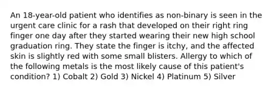 An 18-year-old patient who identifies as non-binary is seen in the urgent care clinic for a rash that developed on their right ring finger one day after they started wearing their new high school graduation ring. They state the finger is itchy, and the affected skin is slightly red with some small blisters. Allergy to which of the following metals is the most likely cause of this patient's condition? 1) Cobalt 2) Gold 3) Nickel 4) Platinum 5) Silver