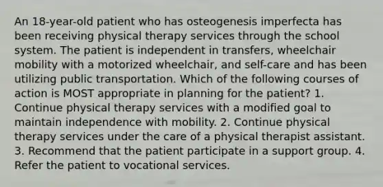 An 18-year-old patient who has osteogenesis imperfecta has been receiving physical therapy services through the school system. The patient is independent in transfers, wheelchair mobility with a motorized wheelchair, and self-care and has been utilizing public transportation. Which of the following courses of action is MOST appropriate in planning for the patient? 1. Continue physical therapy services with a modified goal to maintain independence with mobility. 2. Continue physical therapy services under the care of a physical therapist assistant. 3. Recommend that the patient participate in a support group. 4. Refer the patient to vocational services.