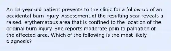 An 18-year-old patient presents to the clinic for a follow-up of an accidental burn injury. Assessment of the resulting scar reveals a raised, erythematous area that is confined to the location of the original burn injury. She reports moderate pain to palpation of the affected area. Which of the following is the most likely diagnosis?