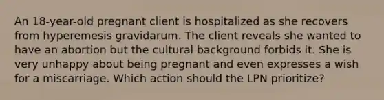 An 18-year-old pregnant client is hospitalized as she recovers from hyperemesis gravidarum. The client reveals she wanted to have an abortion but the cultural background forbids it. She is very unhappy about being pregnant and even expresses a wish for a miscarriage. Which action should the LPN prioritize?