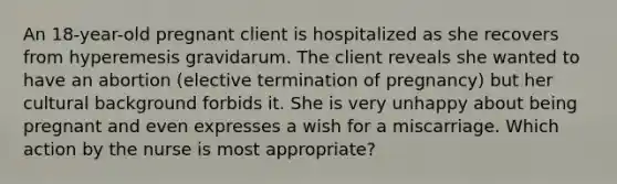 An 18-year-old pregnant client is hospitalized as she recovers from hyperemesis gravidarum. The client reveals she wanted to have an abortion (elective termination of pregnancy) but her cultural background forbids it. She is very unhappy about being pregnant and even expresses a wish for a miscarriage. Which action by the nurse is most appropriate?