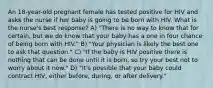 An 18-year-old pregnant female has tested positive for HIV and asks the nurse if her baby is going to be born with HIV. What is the nurse's best response? A) "There is no way to know that for certain, but we do know that your baby has a one in four chance of being born with HIV." B) "Your physician is likely the best one to ask that question." C) "If the baby is HIV positive there is nothing that can be done until it is born, so try your best not to worry about it now." D) "It's possible that your baby could contract HIV, either before, during, or after delivery."