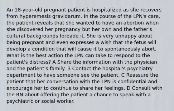 An 18-year-old pregnant patient is hospitalized as she recovers from hyperemesis gravidarum. In the course of the LPN's care, the patient reveals that she wanted to have an abortion when she discovered her pregnancy but her own and the father's cultural backgrounds forbade it. She is very unhappy about being pregnant and even expresses a wish that the fetus will develop a condition that will cause it to spontaneously abort. What is the best action the LPN can take to respond to the patient's distress? A Share the information with the physician and the patient's family. B Contact the hospital's psychiatry department to have someone see the patient. C Reassure the patient that her conversation with the LPN is confidential and encourage her to continue to share her feelings. D Consult with the RN about offering the patient a chance to speak with a psychiatric or social worker.