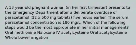 A 18-year-old pregnant woman (in her first trimester) presents to the Emergency Department after a deliberate overdose of paracetamol (32 x 500 mg tablets) five hours earlier. The serum paracetamol concentration is 180 mg/L. Which of the following steps would be the most appropriate in her initial management? Oral methionine Naloxone IV acetylcysteine Oral acetylcysteine Whole bowel irrigation