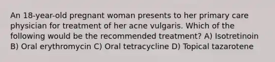 An 18-year-old pregnant woman presents to her primary care physician for treatment of her acne vulgaris. Which of the following would be the recommended treatment? A) Isotretinoin B) Oral erythromycin C) Oral tetracycline D) Topical tazarotene