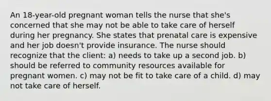 An 18-year-old pregnant woman tells the nurse that she's concerned that she may not be able to take care of herself during her pregnancy. She states that prenatal care is expensive and her job doesn't provide insurance. The nurse should recognize that the client: a) needs to take up a second job. b) should be referred to community resources available for pregnant women. c) may not be fit to take care of a child. d) may not take care of herself.