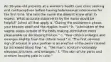 An 18-year-old presents at a women's health care clinic seeking oral contraceptives before having heterosexual intercourse for the first time. She tells the nurse she doesn't know what to expect. What accurate statements by the nurse would be helpful? Select all that apply. a. "During the excitement phase, your breasts swell and the nipples invert." b. "Lubrication of the vagina seeps outside of the body making stimulation more pleasurable by decreasing friction." c. "Your clitoris enlarges and emerges slightly from the clitoral hood." d. "The first obvious sign of arousal in your partner is an erection of the penis caused by increased blood flow." e. "The man's scrotum noticeably elevates, thickens, and enlarges." f. "The skin of the penis and scrotum become pale in color."