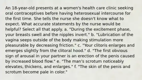 An 18-year-old presents at a women's health care clinic seeking oral contraceptives before having heterosexual intercourse for the first time. She tells the nurse she doesn't know what to expect. What accurate statements by the nurse would be helpful? Select all that apply. a. "During the excitement phase, your breasts swell and the nipples invert." b. "Lubrication of the vagina seeps outside of the body making stimulation more pleasurable by decreasing friction." c. "Your clitoris enlarges and emerges slightly from the clitoral hood." d. "The first obvious sign of arousal in your partner is an erection of the penis caused by increased blood flow." e. "The man's scrotum noticeably elevates, thickens, and enlarges." f. "The skin of the penis and scrotum become pale in color."