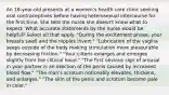 An 18-year-old presents at a women's health care clinic seeking oral contraceptives before having heterosexual intercourse for the first time. She tells the nurse she doesn't know what to expect. What accurate statements by the nurse would be helpful? Select all that apply. "During the excitement phase, your breasts swell and the nipples invert." "Lubrication of the vagina seeps outside of the body making stimulation more pleasurable by decreasing friction." "Your clitoris enlarges and emerges slightly from the clitoral hood." "The first obvious sign of arousal in your partner is an erection of the penis caused by increased blood flow." "The man's scrotum noticeably elevates, thickens, and enlarges." "The skin of the penis and scrotum become pale in color."