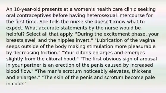 An 18-year-old presents at a women's health care clinic seeking oral contraceptives before having heterosexual intercourse for the first time. She tells the nurse she doesn't know what to expect. What accurate statements by the nurse would be helpful? Select all that apply. "During the excitement phase, your breasts swell and the nipples invert." "Lubrication of the vagina seeps outside of the body making stimulation more pleasurable by decreasing friction." "Your clitoris enlarges and emerges slightly from the clitoral hood." "The first obvious sign of arousal in your partner is an erection of the penis caused by increased blood flow." "The man's scrotum noticeably elevates, thickens, and enlarges." "The skin of the penis and scrotum become pale in color."