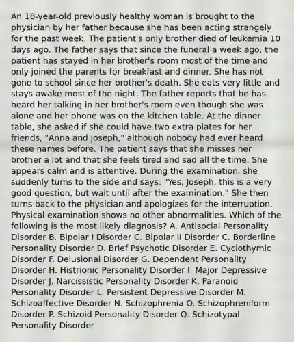 An 18-year-old previously healthy woman is brought to the physician by her father because she has been acting strangely for the past week. The patient's only brother died of leukemia 10 days ago. The father says that since the funeral a week ago, the patient has stayed in her brother's room most of the time and only joined the parents for breakfast and dinner. She has not gone to school since her brother's death. She eats very little and stays awake most of the night. The father reports that he has heard her talking in her brother's room even though she was alone and her phone was on the kitchen table. At the dinner table, she asked if she could have two extra plates for her friends, "Anna and Joseph," although nobody had ever heard these names before. The patient says that she misses her brother a lot and that she feels tired and sad all the time. She appears calm and is attentive. During the examination, she suddenly turns to the side and says: "Yes, Joseph, this is a very good question, but wait until after the examination." She then turns back to the physician and apologizes for the interruption. Physical examination shows no other abnormalities. Which of the following is the most likely diagnosis? A. Antisocial Personality Disorder B. Bipolar I Disorder C. Bipolar II Disorder C. Borderline Personality Disorder D. Brief Psychotic Disorder E. Cyclothymic Disorder F. Delusional Disorder G. Dependent Personality Disorder H. Histrionic Personality Disorder I. Major Depressive Disorder J. Narcissistic Personality Disorder K. Paranoid Personality Disorder L. Persistent Depressive Disorder M. Schizoaffective Disorder N. Schizophrenia O. Schizophreniform Disorder P. Schizoid Personality Disorder Q. Schizotypal Personality Disorder