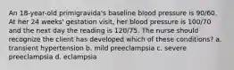 An 18-year-old primigravida's baseline blood pressure is 90/60. At her 24 weeks' gestation visit, her blood pressure is 100/70 and the next day the reading is 120/75. The nurse should recognize the client has developed which of these conditions? a. transient hypertension b. mild preeclampsia c. severe preeclampsia d. eclampsia