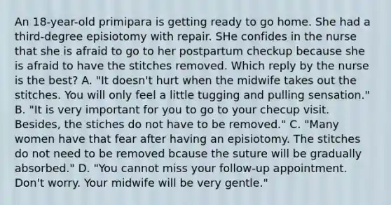 An 18-year-old primipara is getting ready to go home. She had a third-degree episiotomy with repair. SHe confides in the nurse that she is afraid to go to her postpartum checkup because she is afraid to have the stitches removed. Which reply by the nurse is the best? A. "It doesn't hurt when the midwife takes out the stitches. You will only feel a little tugging and pulling sensation." B. "It is very important for you to go to your checup visit. Besides, the stiches do not have to be removed." C. "Many women have that fear after having an episiotomy. The stitches do not need to be removed bcause the suture will be gradually absorbed." D. "You cannot miss your follow-up appointment. Don't worry. Your midwife will be very gentle."