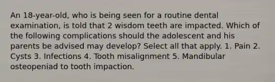 An 18-year-old, who is being seen for a routine dental examination, is told that 2 wisdom teeth are impacted. Which of the following complications should the adolescent and his parents be advised may develop? Select all that apply. 1. Pain 2. Cysts 3. Infections 4. Tooth misalignment 5. Mandibular osteopeniad to tooth impaction.