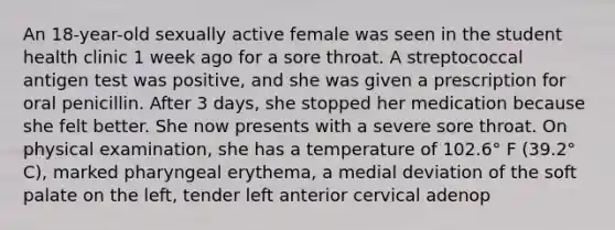 An 18-year-old sexually active female was seen in the student health clinic 1 week ago for a sore throat. A streptococcal antigen test was positive, and she was given a prescription for oral penicillin. After 3 days, she stopped her medication because she felt better. She now presents with a severe sore throat. On physical examination, she has a temperature of 102.6° F (39.2° C), marked pharyngeal erythema, a medial deviation of the soft palate on the left, tender left anterior cervical adenop