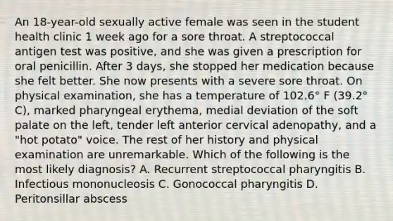 An 18-year-old sexually active female was seen in the student health clinic 1 week ago for a sore throat. A streptococcal antigen test was positive, and she was given a prescription for oral penicillin. After 3 days, she stopped her medication because she felt better. She now presents with a severe sore throat. On physical examination, she has a temperature of 102.6° F (39.2° C), marked pharyngeal erythema, medial deviation of the soft palate on the left, tender left anterior cervical adenopathy, and a "hot potato" voice. The rest of her history and physical examination are unremarkable. Which of the following is the most likely diagnosis? A. Recurrent streptococcal pharyngitis B. Infectious mononucleosis C. Gonococcal pharyngitis D. Peritonsillar abscess