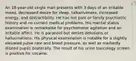 An 18-year-old single man presents with 3 days of an irritable mood, decreased desire for sleep, talkativeness, increased energy, and distractibility. He has not past or family psychiatric history and no current medical problems. His mental status examination is remarkable for psychomotor agitation and an irritable affect. He is paranoid but denies delusions or hallucinations. His physical examination is notable for a slightly elevated pulse rate and blood pressure, as well as markedly dilated pupils bilaterally. The result of his urine toxicology screen is positive for cocaine.