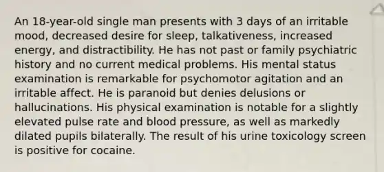 An 18-year-old single man presents with 3 days of an irritable mood, decreased desire for sleep, talkativeness, increased energy, and distractibility. He has not past or family psychiatric history and no current medical problems. His mental status examination is remarkable for psychomotor agitation and an irritable affect. He is paranoid but denies delusions or hallucinations. His physical examination is notable for a slightly elevated pulse rate and blood pressure, as well as markedly dilated pupils bilaterally. The result of his urine toxicology screen is positive for cocaine.