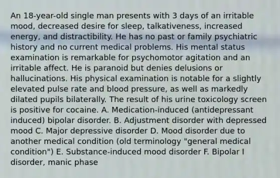 An 18-year-old single man presents with 3 days of an irritable mood, decreased desire for sleep, talkativeness, increased energy, and distractibility. He has no past or family psychiatric history and no current medical problems. His mental status examination is remarkable for psychomotor agitation and an irritable affect. He is paranoid but denies delusions or hallucinations. His physical examination is notable for a slightly elevated pulse rate and blood pressure, as well as markedly dilated pupils bilaterally. The result of his urine toxicology screen is positive for cocaine. A. Medication-induced (antidepressant induced) bipolar disorder. B. Adjustment disorder with depressed mood C. Major depressive disorder D. Mood disorder due to another medical condition (old terminology "general medical condition") E. Substance-induced mood disorder F. Bipolar I disorder, manic phase