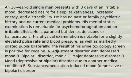 An 18-year-old single man presents with 3 days of an irritable mood, decreased desire for sleep, talkativeness, increased energy, and distractibility. He has no past or family psychiatric history and no current medical problems. His mental status examination is remarkable for psychomotor agitation and an irritable affect. He is paranoid but denies delusions or hallucinations. His physical examination is notable for a slightly elevated pulse rate and blood pressure, as well as markedly dilated pupils bilaterally. The result of his urine toxicology screen is positive for cocaine. A. Adjustment disorder with depressed mood B. Bipolar I disorder, manic C. Major depressive disorder D. Mood (depressive or bipolar) disorder due to another medical condition E. Substance/medication-induced mood (depressive or bipolar) disorder