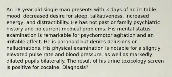 An 18-year-old single man presents with 3 days of an irritable mood, decreased desire for sleep, talkativeness, increased energy, and distractibility. He has not past or family psychiatric history and no current medical problems. His mental status examination is remarkable for psychomotor agitation and an irritable affect. He is paranoid but denies delusions or hallucinations. His physical examination is notable for a slightly elevated pulse rate and blood pressure, as well as markedly dilated pupils bilaterally. The result of his urine toxicology screen is positive for cocaine. Diagnosis?