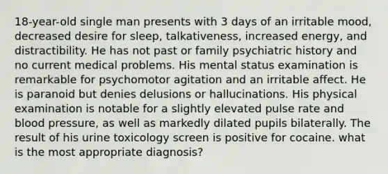 18-year-old single man presents with 3 days of an irritable mood, decreased desire for sleep, talkativeness, increased energy, and distractibility. He has not past or family psychiatric history and no current medical problems. His mental status examination is remarkable for psychomotor agitation and an irritable affect. He is paranoid but denies delusions or hallucinations. His physical examination is notable for a slightly elevated pulse rate and blood pressure, as well as markedly dilated pupils bilaterally. The result of his urine toxicology screen is positive for cocaine. what is the most appropriate diagnosis?