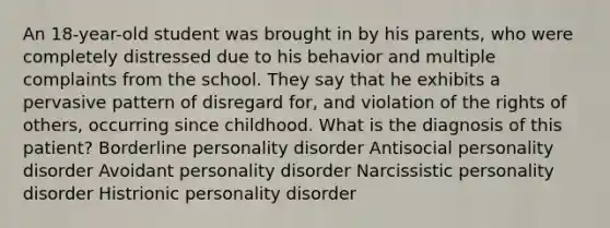 An 18-year-old student was brought in by his parents, who were completely distressed due to his behavior and multiple complaints from the school. They say that he exhibits a pervasive pattern of disregard for, and violation of the rights of others, occurring since childhood. What is the diagnosis of this patient? Borderline personality disorder Antisocial personality disorder Avoidant personality disorder Narcissistic personality disorder Histrionic personality disorder