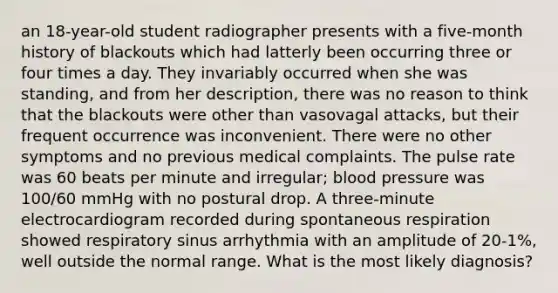 an 18-year-old student radiographer presents with a five-month history of blackouts which had latterly been occurring three or four times a day. They invariably occurred when she was standing, and from her description, there was no reason to think that the blackouts were other than vasovagal attacks, but their frequent occurrence was inconvenient. There were no other symptoms and no previous medical complaints. The pulse rate was 60 beats per minute and irregular; blood pressure was 100/60 mmHg with no postural drop. A three-minute electrocardiogram recorded during spontaneous respiration showed respiratory sinus arrhythmia with an amplitude of 20-1%, well outside the normal range. What is the most likely diagnosis?