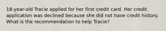 18-year-old Tracie applied for her first credit card. Her credit application was declined because she did not have credit history. What is the recommendation to help Tracie?