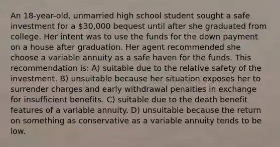 An 18-year-old, unmarried high school student sought a safe investment for a 30,000 bequest until after she graduated from college. Her intent was to use the funds for the down payment on a house after graduation. Her agent recommended she choose a variable annuity as a safe haven for the funds. This recommendation is: A) suitable due to the relative safety of the investment. B) unsuitable because her situation exposes her to surrender charges and early withdrawal penalties in exchange for insufficient benefits. C) suitable due to the death benefit features of a variable annuity. D) unsuitable because the return on something as conservative as a variable annuity tends to be low.