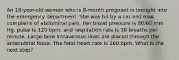 An 18-year-old woman who is 8-month pregnant is brought into the emergency department. She was hit by a car and now complains of abdominal pain. Her blood pressure is 80/60 mm Hg, pulse is 120 bpm, and respiration rate is 30 breaths per minute. Large-bore intravenous lines are placed through the antecubital fossa. The fetal heart rate is 160 bpm. What is the next step?