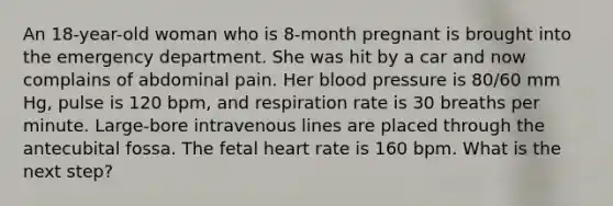 An 18-year-old woman who is 8-month pregnant is brought into the emergency department. She was hit by a car and now complains of abdominal pain. Her blood pressure is 80/60 mm Hg, pulse is 120 bpm, and respiration rate is 30 breaths per minute. Large-bore intravenous lines are placed through the antecubital fossa. The fetal heart rate is 160 bpm. What is the next step?