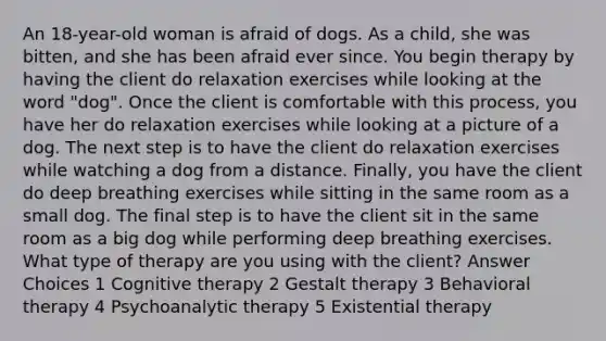 An 18-year-old woman is afraid of dogs. As a child, she was bitten, and she has been afraid ever since. You begin therapy by having the client do relaxation exercises while looking at the word "dog". Once the client is comfortable with this process, you have her do relaxation exercises while looking at a picture of a dog. The next step is to have the client do relaxation exercises while watching a dog from a distance. Finally, you have the client do deep breathing exercises while sitting in the same room as a small dog. The final step is to have the client sit in the same room as a big dog while performing deep breathing exercises. What type of therapy are you using with the client? Answer Choices 1 Cognitive therapy 2 Gestalt therapy 3 Behavioral therapy 4 Psychoanalytic therapy 5 Existential therapy